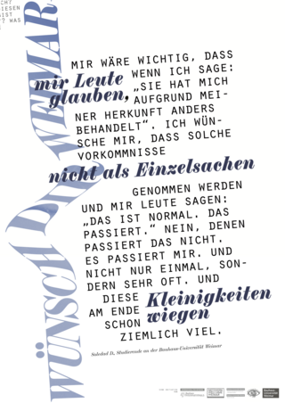 This poster from the series "Wünsch Dir Weimar" ("Make a Wish for Weimar") features the following quote from Bauhaus-Universität Weimar student Soledad: "Mir wäre wichtig, dass mir Leute glauben, wenn ich sage: sie hat mich aufgrund meiner Herkunft anders behandelt. Ich wünsche mir, dass solche Vorkommnisse nicht als Einzelsachen genommen werden und mir Leute sagen: Das ist normal. Das passiert. Nein, denen passiert das nicht. Es passiert mir. Und nicht nur einmal, sondern sehr oft. Und diese Kleinigkeiten wiegen am Ende schon ziemlich viel."