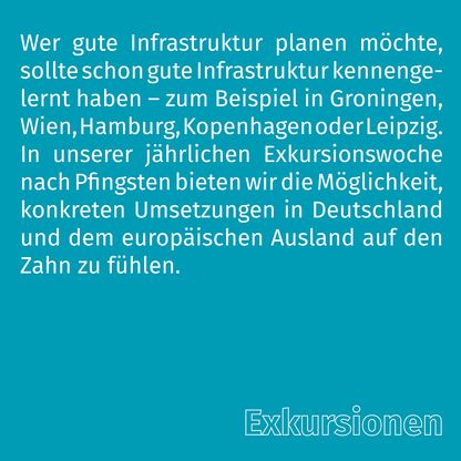 Grafik zur Überschrift 'Exkursionen' mit folgendem Text: Wer gute Infrastruktur planen möchte, sollte schon gute Infrastruktur kennengelernt haben – zum Beispiel in Groningen, Wien, Hamburg, Kopenhagen oder Leipzig. In unserer jährlichen Exkursionswoche nach Pfingsten bieten wir die Möglichkeit, konkreten Umsetzungen in Deutschland und dem europäischen Ausland auf den Zahn zu fühlen.