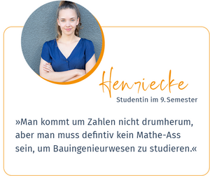 Zitat von Henrieke, Studentin im 9. Semester: Man kommt um Zahlen im Studium nicht drum herum, aber man muss definitiv kein Matheass sein, um Bauingenieurwesen zu studieren.