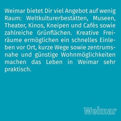 Grafik zur Überschrift 'Weimar' mit folgendem Text: Weimar bietet Dir viel Angebot auf wenig Raum: Weltkulturerbestätten, Museen, Theater, Kinos, Kneipen und Cafés sowie zahlreiche Grünflächen. Kreative Freiräume ermöglichen ein schnelles Einleben vor Ort, kurze Wege sowie zentrumsnahe und günstige Wohnmöglichkeiten machen das Leben in Weimar sehr praktisch.