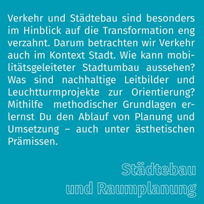 Grafik zur Überschrift 'Städtebau und Raumplanung' mit folgendem Text: Verkehr und Städtebau sind besonders im Hinblick auf die Transformation eng verzahnt. Darum betrachten wir Verkehr auch im Kontext Stadt. Wie kann mobilitätsgeleiteter Stadtumbau aussehen? Was sind nachhaltige Leitbilder und Leuchtturmprojekte zur Orientierung? Mithilfe  methodischer Grundlagen erlernst Du den Ablauf von Planung und Umsetzung – auch unter ästhetischen Prämissen. 