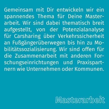 Grafik zur Überschrift 'Masterarbeit' mit folgendem Text: Gemeinsam mit Dir entwickeln wir ein spannendes Thema für Deine Masterarbeit. Wir sind dabei thematisch breit aufgestellt, von der Potenzialanalyse für Carsharing über Verkehrssicherheit an Fußgängerüberwegen bis hin zu Mobilitätssozialisierung. Wir sind offen für die Zusammenarbeit mit anderen Forschungseinrichtungen und Praxispartnern wie Unternehmen oder Kommunen.