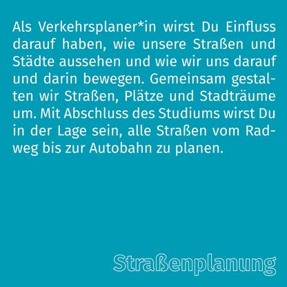 Grafik zur Überschrift 'Straßenplanung' mit folgendem Text: Als Verkehrsplaner*in wirst Du Einfluss darauf haben, wie unsere Straßen und Städte aussehen und wie wir uns darauf und darin bewegen. Gemeinsam gestalten wir Straßen, Plätze und Stadträume um. Mit Abschluss des Studiums wirst Du in der Lage sein, alle Straßen vom Radweg bis zur Autobahn zu planen.