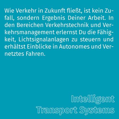 Grafik zur Überschrift 'Intelligent Transport Systems' mit folgendem Text: Wie Verkehr in Zukunft fließt, ist kein Zufall, sondern Ergebnis Deiner Arbeit. In den Bereichen Verkehrstechnik und Verkehrsmanagement erlernst Du die Fähigkeit, Lichtsignalanlagen zu steuern und erhalten Einblicke in Autonomes und Vernetztes Fahren.