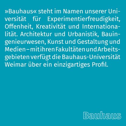 Grafik zur Überschrift 'Bauhaus' mit folgendem Text: »Bauhaus« steht im Namen unserer Universität für Experimentierfreudigkeit, Offenheit, Kreativität und Internationalität. Architektur und Urbanistik, Bauingenieurwesen, Kunst und Gestaltung und Medien – mit ihren Fakultäten und Arbeitsgebieten verfügt die Bauhaus-Universität Weimar über ein einzigartiges Profil. 