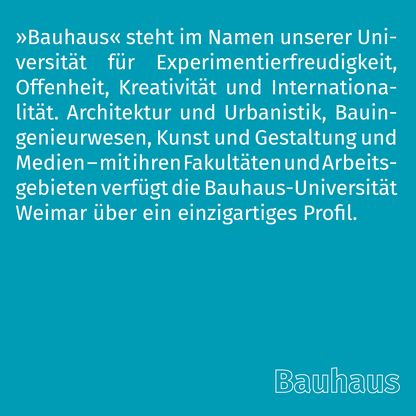 Grafik zur Überschrift 'Bauhaus' mit folgendem Text: »Bauhaus« steht im Namen unserer Universität für Experimentierfreudigkeit, Offenheit, Kreativität und Internationalität. Architektur und Urbanistik, Bauingenieurwesen, Kunst und Gestaltung und Medien – mit ihren Fakultäten und Arbeitsgebieten verfügt die Bauhaus-Universität Weimar über ein einzigartiges Profil. 