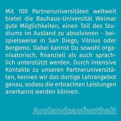 Grafik zur Überschrift 'Auslandsaufenthalt' mit folgendem Text: Mit 100 Partneruniversitäten weltweit bietet die Bauhaus-Universität Weimar gute Möglichkeiten, einen Teil des Studiums im Ausland zu absolvieren. Dabei können Sie sowohl organisatorisch, finanziell als auch sprachlich unterstützt werden. Durch intensive Kontakte zu unseren Partneruniversitäten, kennen wir das dortige Lehrangebot genau, sodass die erbrachten Leistungen anerkannt werden können.