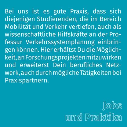 Grafik zur Überschrift 'Jobs und Praktika' mit folgendem Text: Bei uns ist es gute Praxis, dass sich diejenigen Studierenden, die im Bereich Mobilität und Verkehr vertiefen, auch als wissenschaftliche Hilfskräfte an der Professur Verkehrssystemplanung einbringen können. Hier erhältst Du die Möglichkeit, an Forschungsprojekten mitzuwirken und erweiterst Dein berufliches Netzwerk, auch durch mögliche Tätigkeiten bei Praxispartnern.