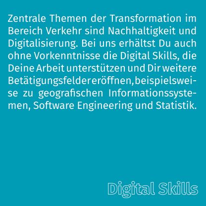 Grafik zur Überschrift 'Digital Skills' mit folgendem Text: Zentrale Themen der Transformation im Bereich Verkehr sind Nachhaltigkeit und Digitalisierung. Bei uns erhältst Du auch ohne Vorkenntnisse die Digital Skills, die Deine Arbeit unterstützen und Dir weitere Betätigungsfelder eröffnen, beispielsweise zu geografischen Informationssystemen, Software Engineering und Statistik.