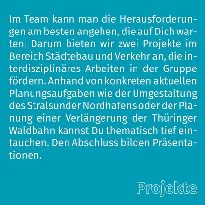 Grafik zur Überschrift 'Projekte' mit folgendem Text: Im Team kann man die Herausforderungen am besten angehen, die auf Dich warten. Darum bieten wir zwei Projekte im Bereich Städtebau und Verkehr an, die interdisziplinäres Arbeiten in der Gruppe fördern. Anhand von konkreten aktuellen Planungsaufgaben wie der Umgestaltung des Stralsunder Nordhafens oder der Planung einer Verlängerung der Thüringer Waldbahn kannst Du thematisch tief eintauchen. Den Abschluss bilden Präsentationen.